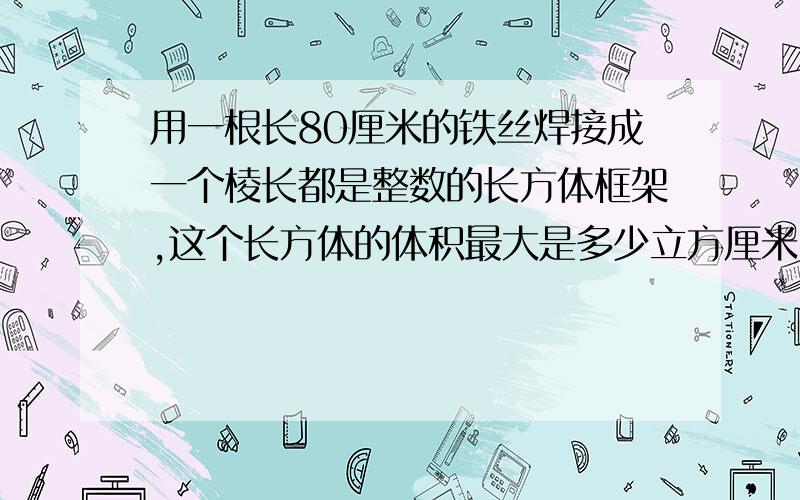 用一根长80厘米的铁丝焊接成一个棱长都是整数的长方体框架,这个长方体的体积最大是多少立方厘米