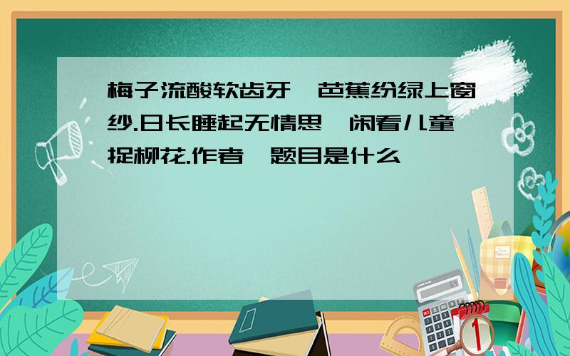 梅子流酸软齿牙,芭蕉纷绿上窗纱.日长睡起无情思,闲看儿童捉柳花.作者、题目是什么