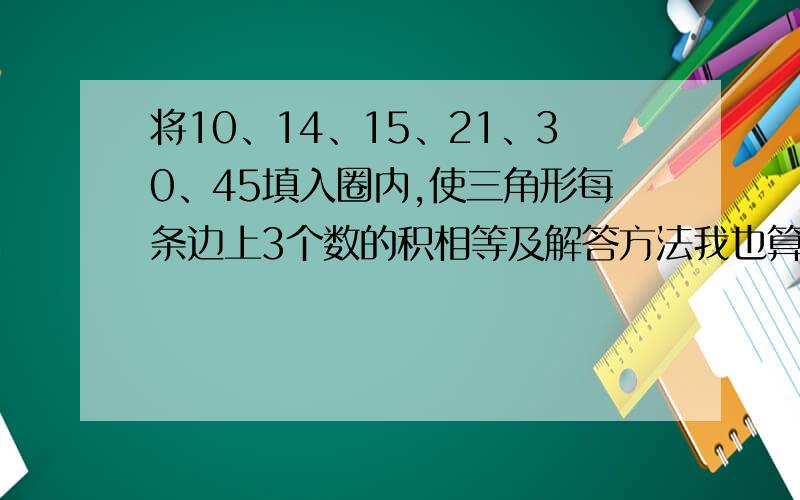 将10、14、15、21、30、45填入圈内,使三角形每条边上3个数的积相等及解答方法我也算了半天,如果把45改成42应该就对了.那帮忙重新算下10、14、15、21、30、42图画不出