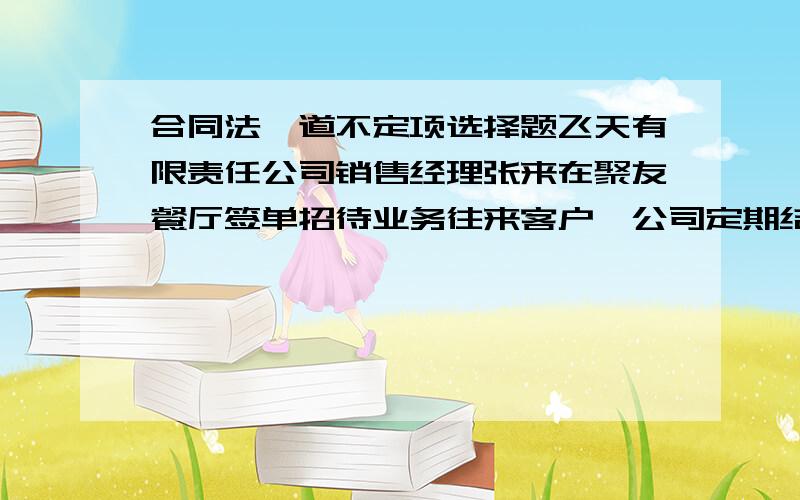 合同法一道不定项选择题飞天有限责任公司销售经理张来在聚友餐厅签单招待业务往来客户,公司定期结账.后张来与公司解除关系,结账日飞天公司却主张张来本月的好多用餐都是私下招待亲