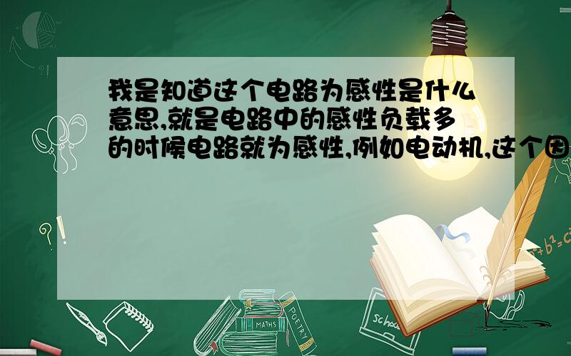 我是知道这个电路为感性是什么意思,就是电路中的感性负载多的时候电路就为感性,例如电动机,这个因为这个是线圈的特性嘛,从而使电网中电流滞后电压输出无功功率导致功率因素低,但是