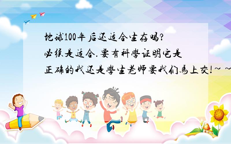 地球100年后还适合生存吗?必须是适合.要有科学证明它是正确的我还是学生老师要我们马上交!~~~!