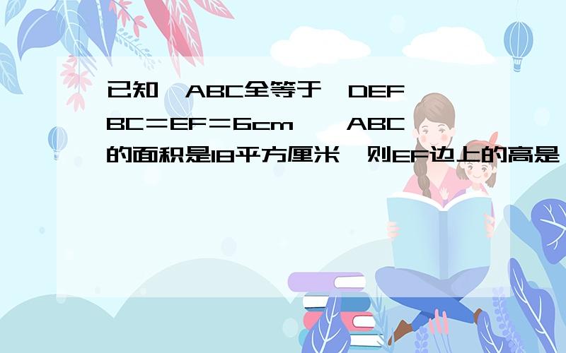 已知△ABC全等于△DEF,BC＝EF＝6cm,△ABC的面积是18平方厘米,则EF边上的高是（ ）最好有分析过程,这道题本身就没有图,是让你根据题意自己画图,请不要会回来“图呢” “自己做”之类的话,