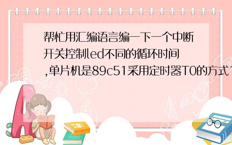 帮忙用汇编语言编一下一个中断开关控制led不同的循环时间,单片机是89c51采用定时器T0的方式1的定时中断方式初始状态使P1口外接的8只led每0.5s循环依次闪亮,p3.3外接一个中断开关,按下第一次