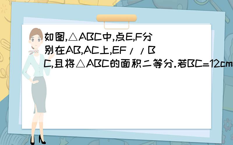 如图,△ABC中,点E,F分别在AB,AC上,EF//BC,且将△ABC的面积二等分.若BC=12cm,求EF的长