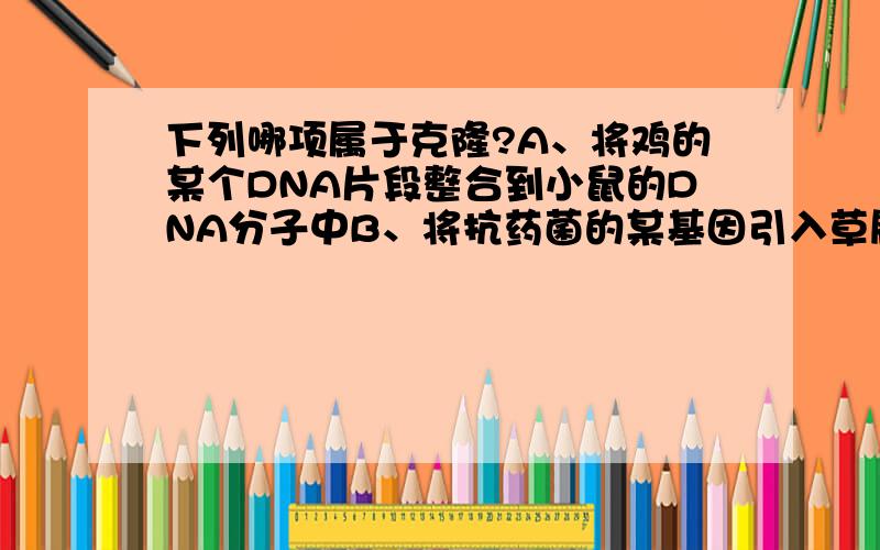 下列哪项属于克隆?A、将鸡的某个DNA片段整合到小鼠的DNA分子中B、将抗药菌的某基因引入草履虫的细胞内C、植物组织培养D、人的核移植胚胎干细胞应诱导分化形成相应的组织器官WHY?