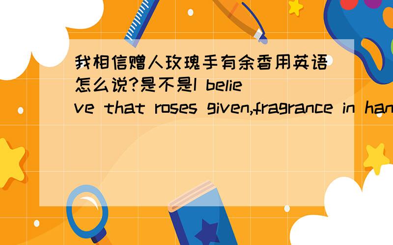 我相信赠人玫瑰手有余香用英语怎么说?是不是I believe that roses given,fragrance in hand