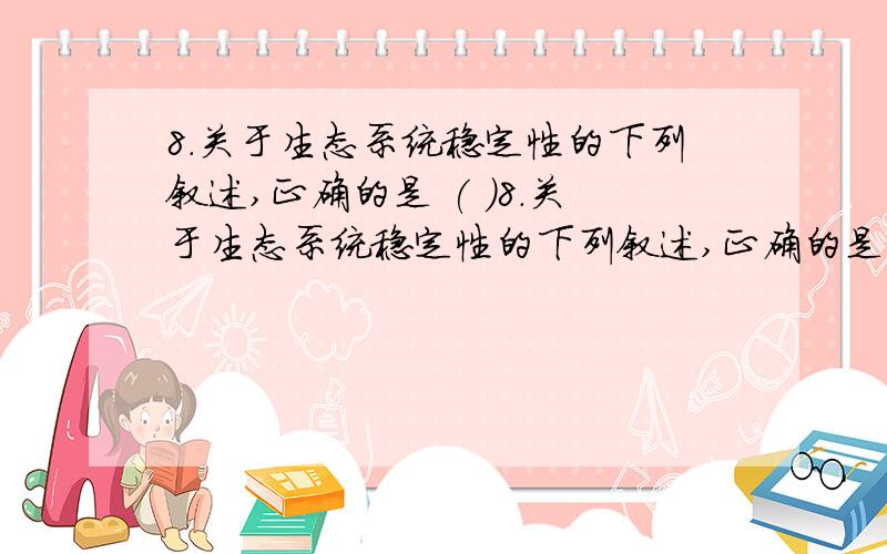 8.关于生态系统稳定性的下列叙述,正确的是 ( )8．关于生态系统稳定性的下列叙述,正确的是 （ ）A．温带针阔混交林比热带雨林的抵抗力稳定性高B．同等强度干扰下,草原生态系统比沙漠生