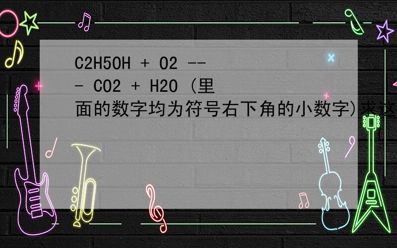 C2H5OH + O2 --- CO2 + H2O (里面的数字均为符号右下角的小数字)求这个化学式的左右两边相等,最好有过程