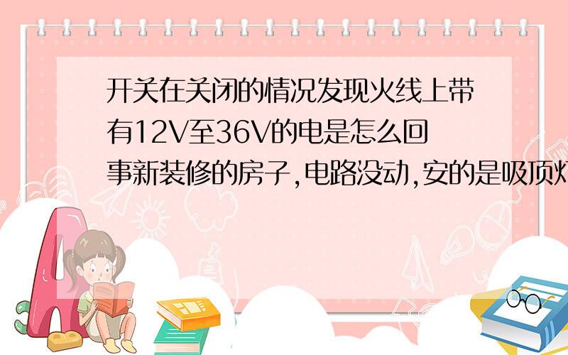 开关在关闭的情况发现火线上带有12V至36V的电是怎么回事新装修的房子,电路没动,安的是吸顶灯,德利西开关,在关闭开关时用数字电笔测发现灯哪的火线有12V至36V的电,目前吸顶灯每隔一段时