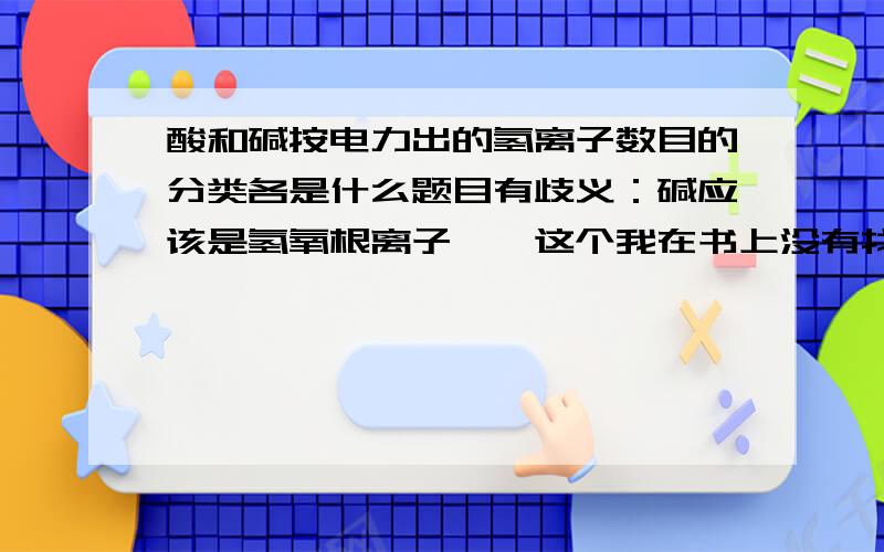 酸和碱按电力出的氢离子数目的分类各是什么题目有歧义：碱应该是氢氧根离子……这个我在书上没有找到概念。