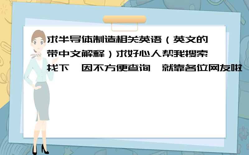 求半导体制造相关英语（英文的带中文解释）求好心人帮我搜索找下,因不方便查询,就靠各位网友啦,好穷啊没财富不能给答题者,请多多包涵哦!