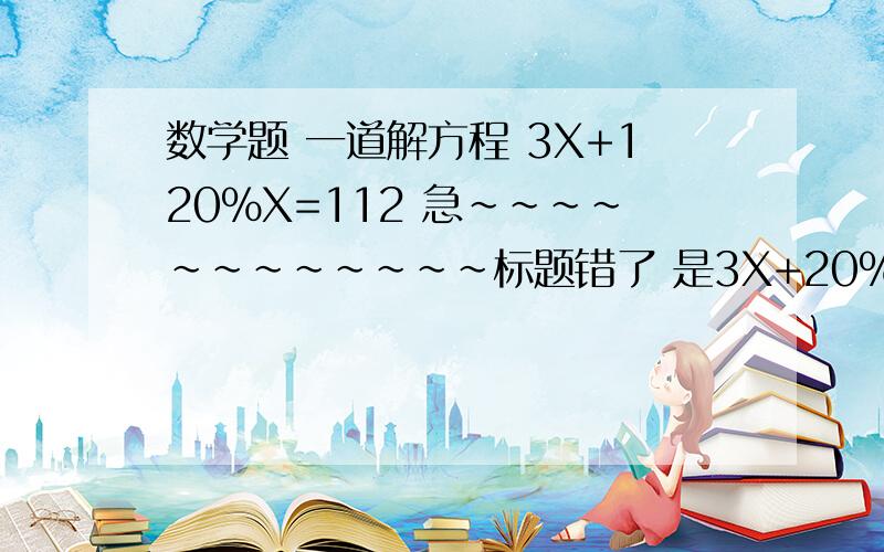 数学题 一道解方程 3X+120%X=112 急~~~~~~~~~~~~标题错了 是3X+20%=112