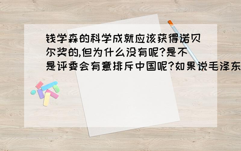 钱学森的科学成就应该获得诺贝尔奖的,但为什么没有呢?是不是评委会有意排斥中国呢?如果说毛泽东等党的第一代领导集体是新中国的成立的奠基人,那么钱学森就是新中国走向强大的领路人