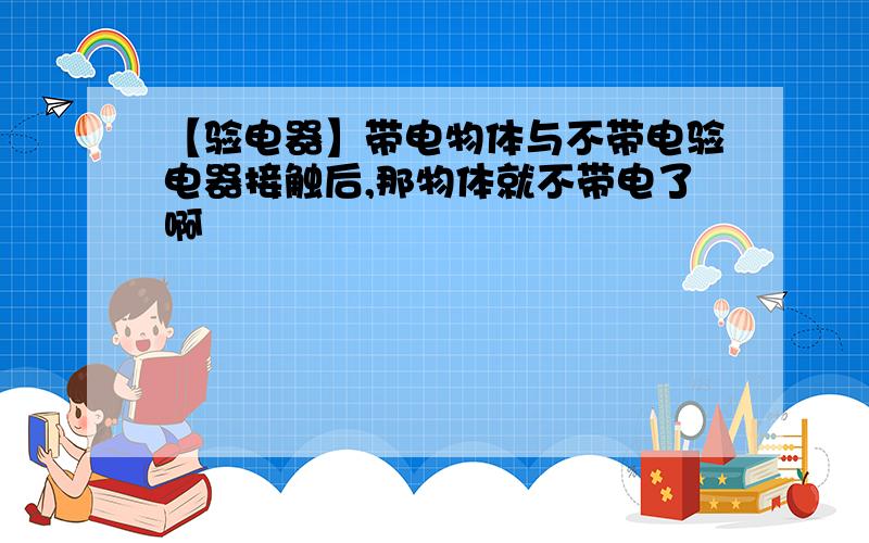 【验电器】带电物体与不带电验电器接触后,那物体就不带电了啊