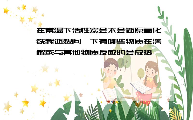 在常温下活性炭会不会还原氧化铁我还想问一下有哪些物质在溶解或与其他物质反应时会放热