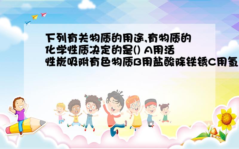 下列有关物质的用途,有物质的化学性质决定的是() A用活性炭吸附有色物质B用盐酸除铁锈C用氢气充灌气球做广告 D用金刚石做钻头