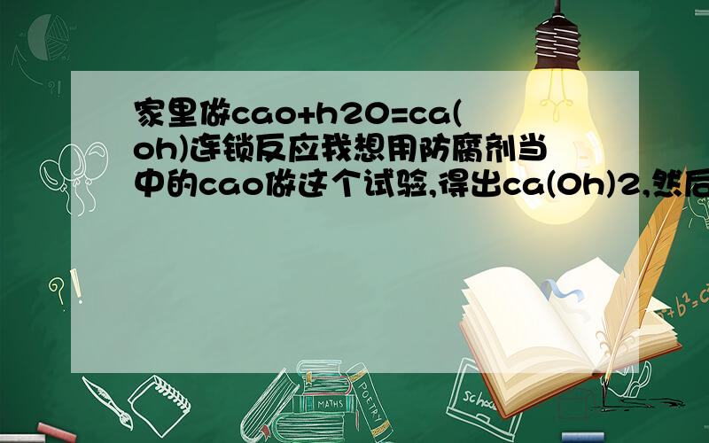 家里做cao+h20=ca(oh)连锁反应我想用防腐剂当中的cao做这个试验,得出ca(0h)2,然后做ca(oh)2+c02=caco3+h20,caco3加醋酸,白醋=c02+h2o+cacl2请告诉我要注意什么,能用碗做容器么?要几包防腐剂?打错了，就是