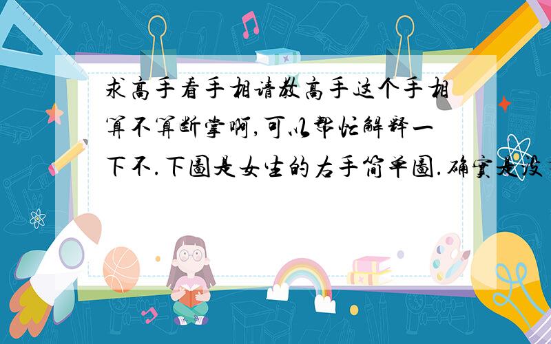 求高手看手相请教高手这个手相算不算断掌啊,可以帮忙解释一下不.下图是女生的右手简单图.确实是没有连在一起的.所以不知道是不是断掌,有照片可是帮忙看下嘛 谢谢·~