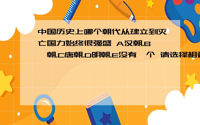 中国历史上哪个朝代从建立到灭亡国力始终很强盛 A汉朝.B隋朝.C唐朝.D明朝.E没有一个 请选择相对于其他朝代