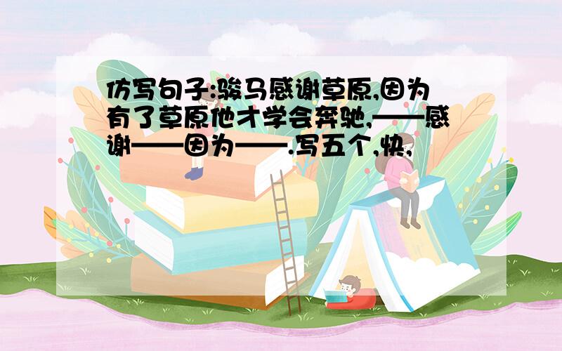 仿写句子:骏马感谢草原,因为有了草原他才学会奔驰,——感谢——因为——.写五个,快,