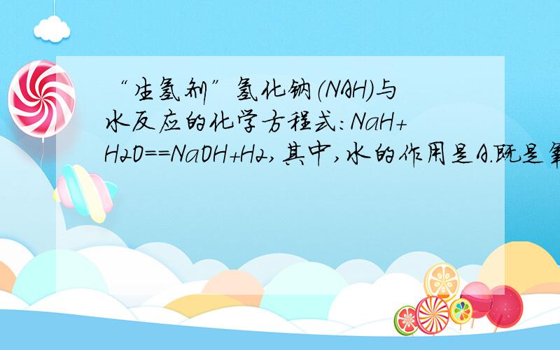 “生氢剂”氢化钠（NAH）与水反应的化学方程式：NaH+H2O==NaOH+H2,其中,水的作用是A.既是氧化剂又是氧化剂 B.还原剂 C.氧化剂 D.催化剂为什么