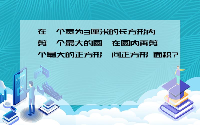 在一个宽为3厘米的长方形内,剪一个最大的圆,在圆内再剪一个最大的正方形,问正方形 面积?