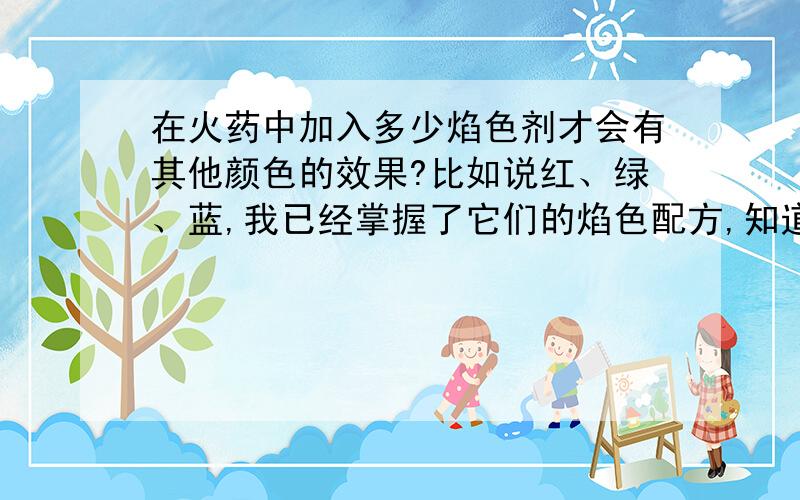 在火药中加入多少焰色剂才会有其他颜色的效果?比如说红、绿、蓝,我已经掌握了它们的焰色配方,知道那种配方有那种颜色的效果,就是不知道该在火药中加入多少焰色剂才能有其它颜色的效