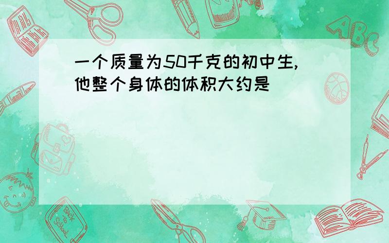 一个质量为50千克的初中生,他整个身体的体积大约是