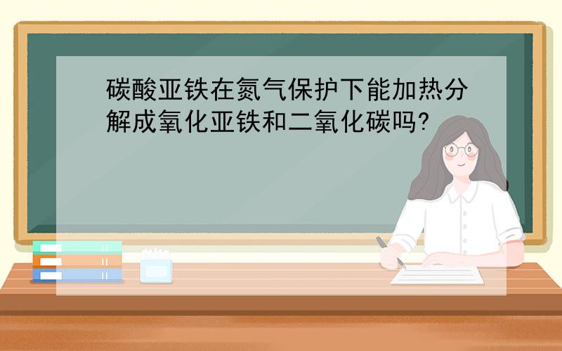 碳酸亚铁在氮气保护下能加热分解成氧化亚铁和二氧化碳吗?