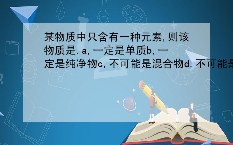 某物质中只含有一种元素,则该物质是.a,一定是单质b,一定是纯净物c,不可能是混合物d,不可能是化合物