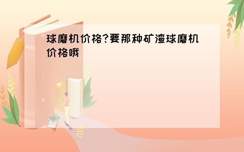 球磨机价格?要那种矿渣球磨机价格哦