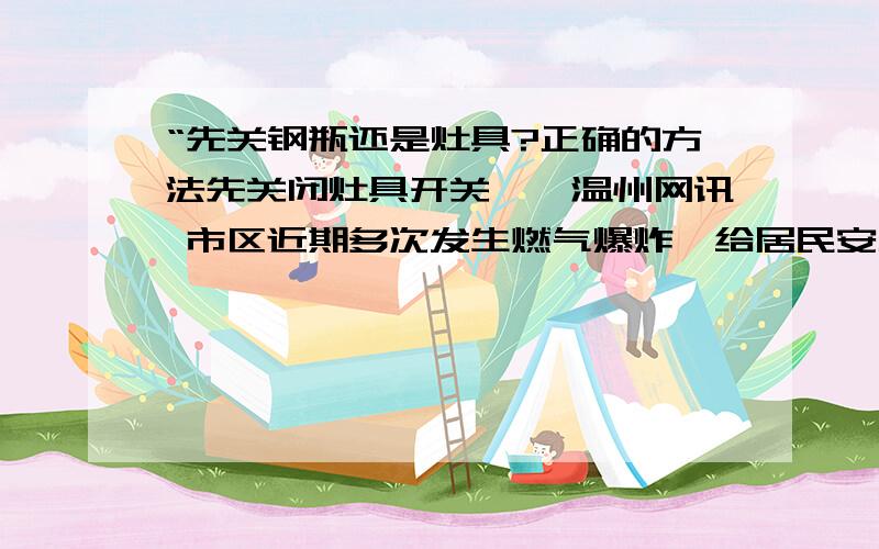 “先关钢瓶还是灶具?正确的方法先关闭灶具开关　　温州网讯 市区近期多次发生燃气爆炸,给居民安全用气敲响了警钟.市管道燃气有限公司总工程师顾立伟、安全管理部负责人徐焰林等人士