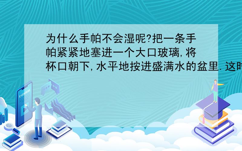 为什么手帕不会湿呢?把一条手帕紧紧地塞进一个大口玻璃,将杯口朝下,水平地按进盛满水的盆里.这时手帕在水面之下,可是一点也不会被弄湿,这是为什么呢?