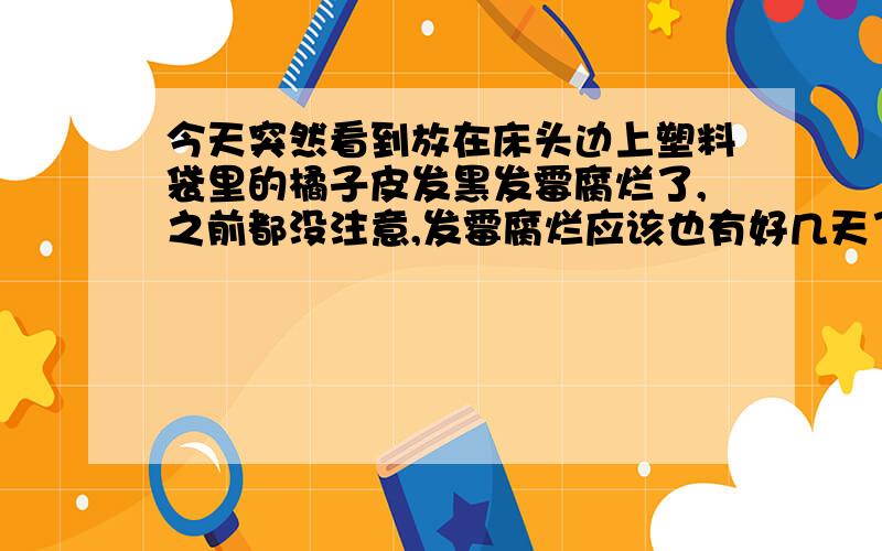 今天突然看到放在床头边上塑料袋里的橘子皮发黑发霉腐烂了,之前都没注意,发霉腐烂应该也有好几天了,之前也会闻到一股不知道是什么的气味不过是橘子皮发出的,平时也没注意,今天一看