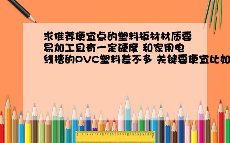 求推荐便宜点的塑料板材材质要易加工且有一定硬度 和家用电线槽的PVC塑料差不多 关键要便宜比如 厚1厘米 长宽40厘米的板要10元以下