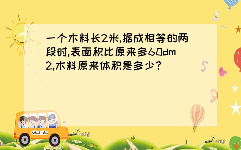 一个木料长2米,据成相等的两段时,表面积比原来多60dm2,木料原来体积是多少?