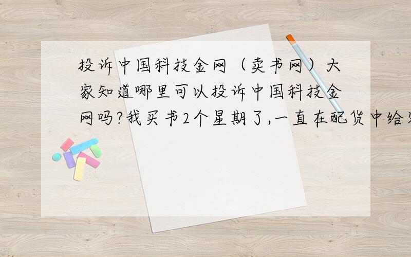 投诉中国科技金网（卖书网）大家知道哪里可以投诉中国科技金网吗?我买书2个星期了,一直在配货中给客服留言没有任何回应打电话过去我已经上班一个小时了,说下周一给答复,结果今天没