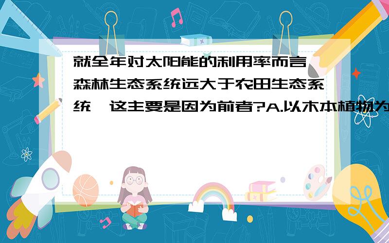 就全年对太阳能的利用率而言,森林生态系统远大于农田生态系统,这主要是因为前者?A.以木本植物为主 B.土壤肥沃 C.不施农药 D.植物群落具有分层出结构 为什么不是A?而是D