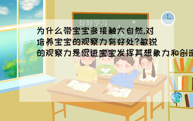 为什么带宝宝多接触大自然,对培养宝宝的观察力有好处?敏锐的观察力是促进宝宝发挥其想象力和创造力的源泉,需要父母着重培养,据说带宝宝多接触大自然,对培养宝宝的观察力有好处.请问