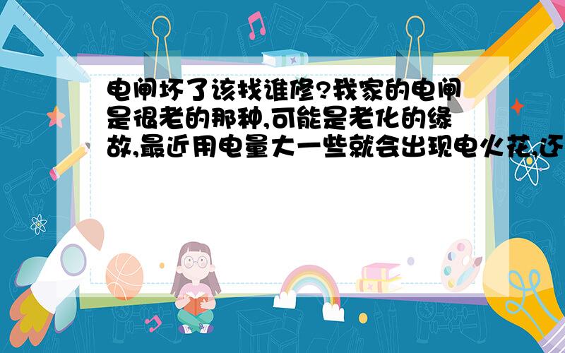 电闸坏了该找谁修?我家的电闸是很老的那种,可能是老化的缘故,最近用电量大一些就会出现电火花,还发出吱吱的响声,灯也一闪一闪的.打开盖子发现里面红色的那跟线的底部已经烧黑了.请问