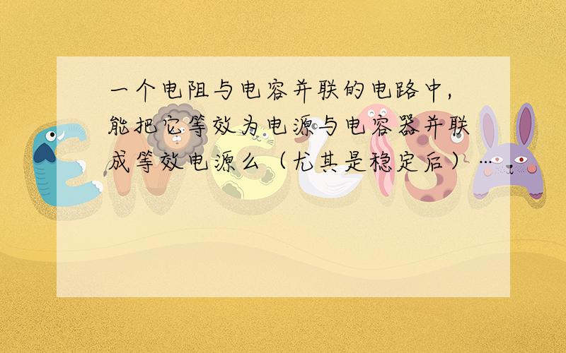 一个电阻与电容并联的电路中,能把它等效为电源与电容器并联成等效电源么（尤其是稳定后）…