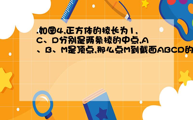 .如图4,正方体的棱长为1,C、D分别是两条棱的中点,A、B、M是顶点,那么点M到截面ABCD的距离是 网上也有答案网上也有解题过程 就怎么都看不动 谁能帮我一步一步来解 并且画出图 我追加30分