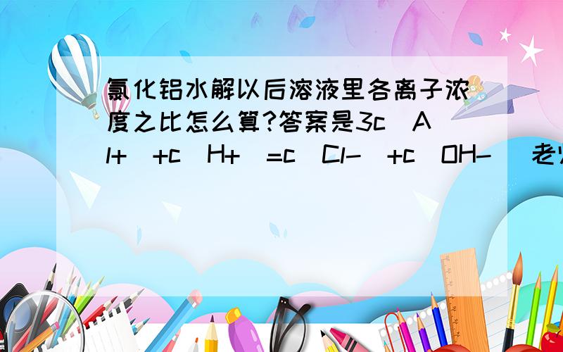 氯化铝水解以后溶液里各离子浓度之比怎么算?答案是3c(Al+)+c(H+)=c(Cl-)+c(OH-) 老师讲完这个题后,还是不太明白,为什么(Al+)前面会配3,不应该是(Cl-)前面配3么,希望会的能讲一下,