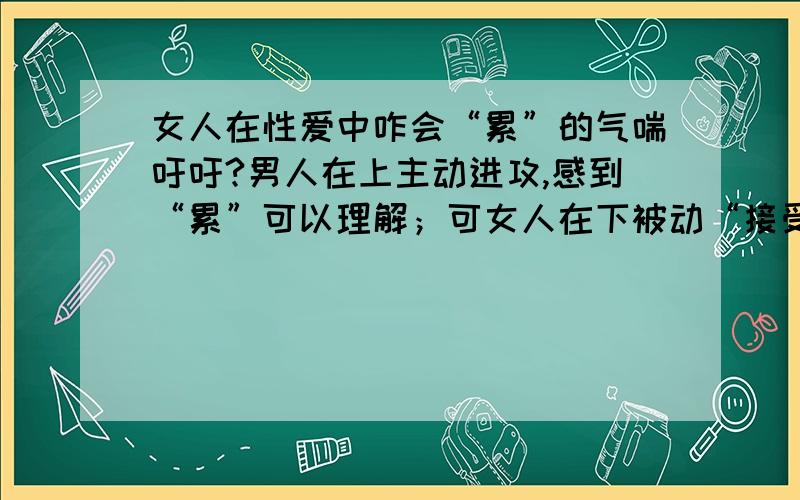 女人在性爱中咋会“累”的气喘吁吁?男人在上主动进攻,感到“累”可以理解；可女人在下被动“接受”,只管“享受”就可以了,但事后为何也累得气喘吁吁……费解~