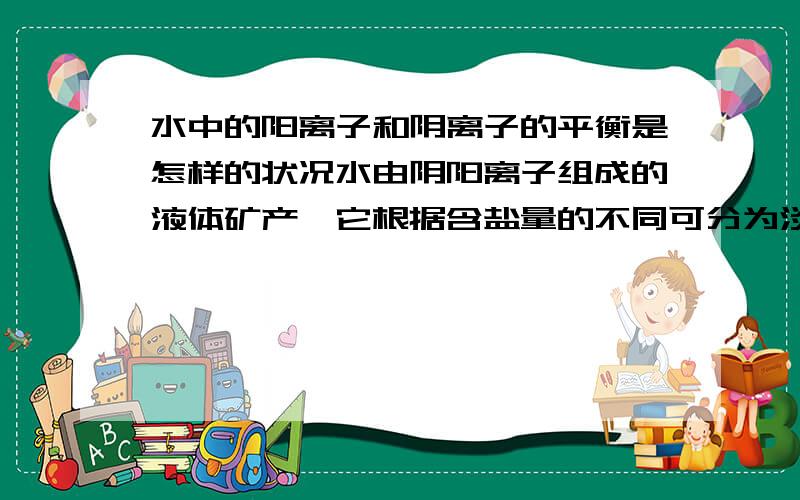 水中的阳离子和阴离子的平衡是怎样的状况水由阴阳离子组成的液体矿产,它根据含盐量的不同可分为淡水、咸水、卤水三大类,阴阳离子间保持一种平衡状态,在做化学分析时,对于水中的阴阳