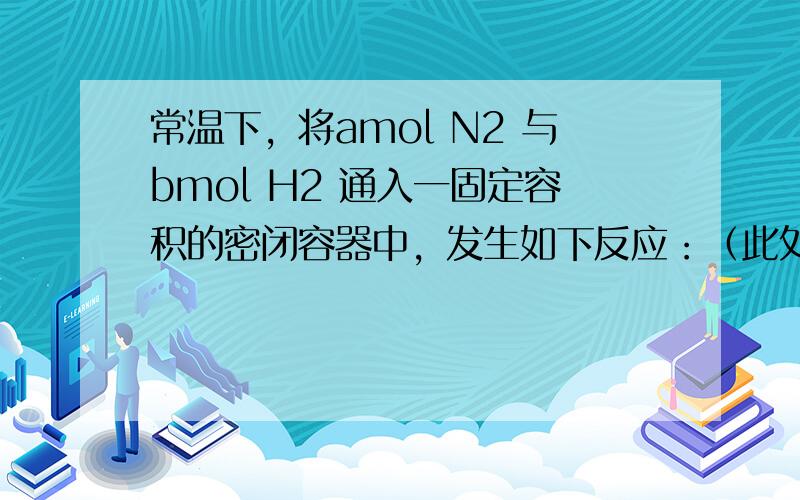 常温下，将amol N2 与bmol H2 通入一固定容积的密闭容器中，发生如下反应：（此处略去都知道） 1)若反应进行到某时刻时，n(N2)=13mol,n(NH3)=6mol ,则a＝16（这个我算出来没错）2)反应达到平衡时，