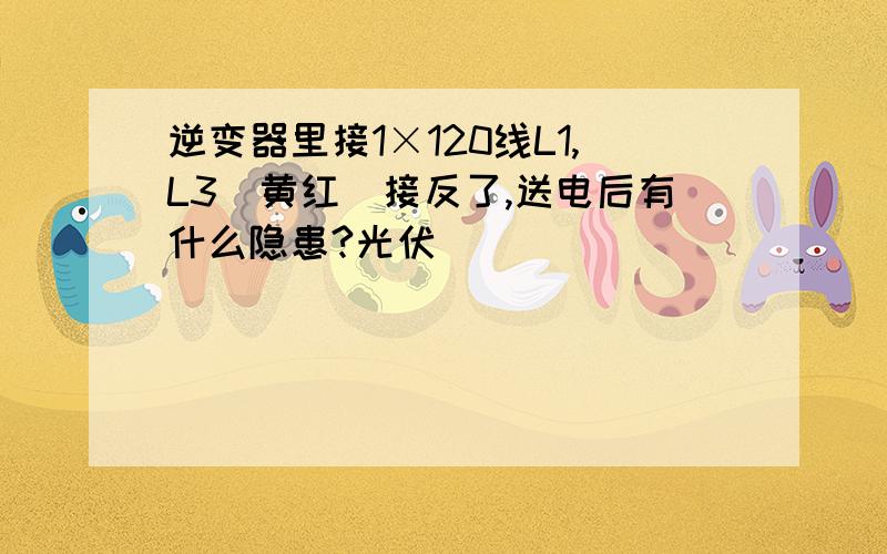 逆变器里接1×120线L1,L3（黄红）接反了,送电后有什么隐患?光伏