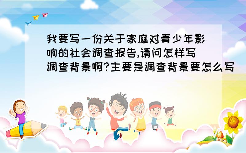 我要写一份关于家庭对青少年影响的社会调查报告,请问怎样写调查背景啊?主要是调查背景要怎么写