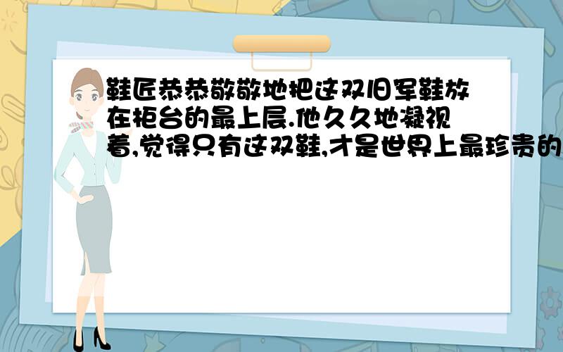 鞋匠恭恭敬敬地把这双旧军鞋放在柜台的最上层.他久久地凝视着,觉得只有这双鞋,才是世界上最珍贵的.”此时鞋匠可能会想些什么呢?一双旧军鞋 这是个彩霞满天的傍晚.一位公安干警来到街